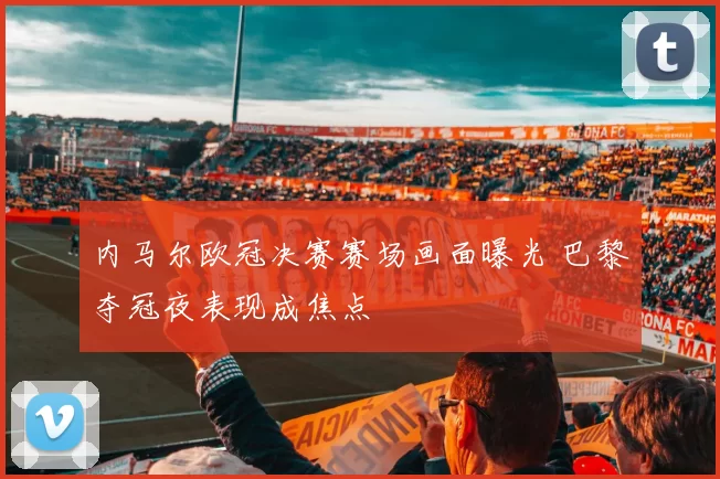 内马尔欧冠决赛赛场画面曝光 巴黎夺冠夜表现成焦点