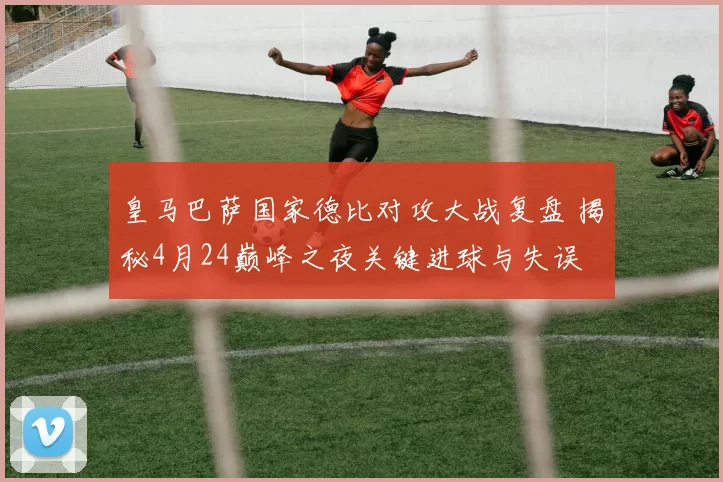 皇马巴萨国家德比对攻大战复盘 揭秘4月24巅峰之夜关键进球与失误