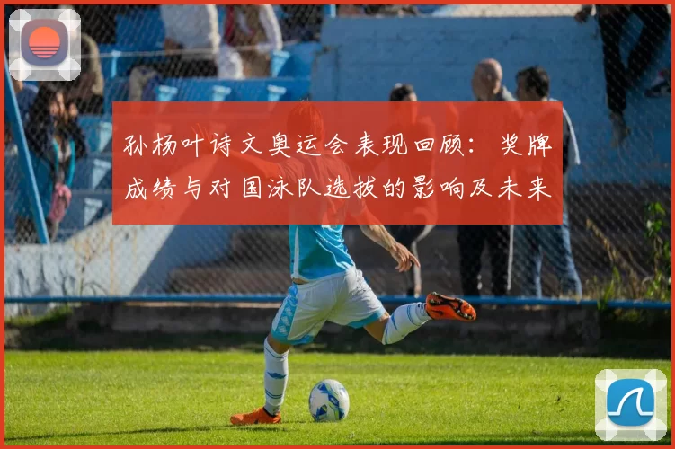 孙杨叶诗文奥运会表现回顾：奖牌成绩与对国泳队选拔的影响及未来看点