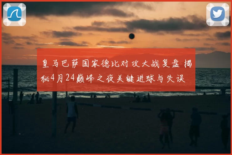 皇马巴萨国家德比对攻大战复盘 揭秘4月24巅峰之夜关键进球与失误