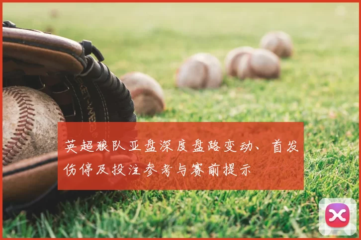 英超狼队亚盘深度盘路变动、首发伤停及投注参考与赛前提示