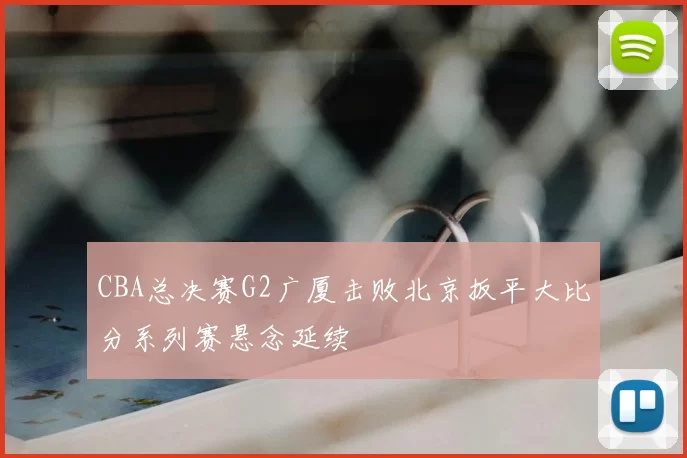 CBA总决赛G2广厦击败北京扳平大比分系列赛悬念延续