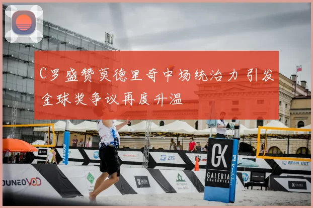 C罗盛赞莫德里奇中场统治力 引发金球奖争议再度升温