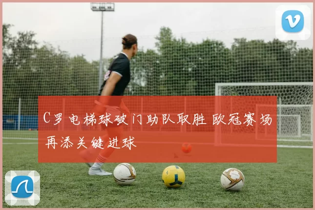 C罗电梯球破门助队取胜 欧冠赛场再添关键进球