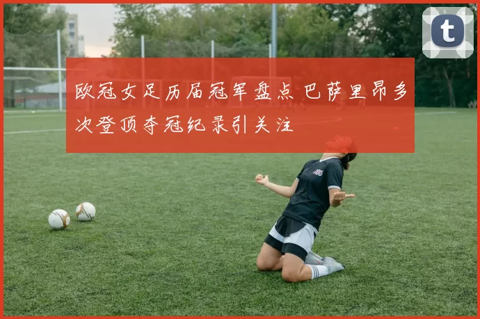 欧冠女足历届冠军盘点 巴萨里昂多次登顶夺冠纪录引关注