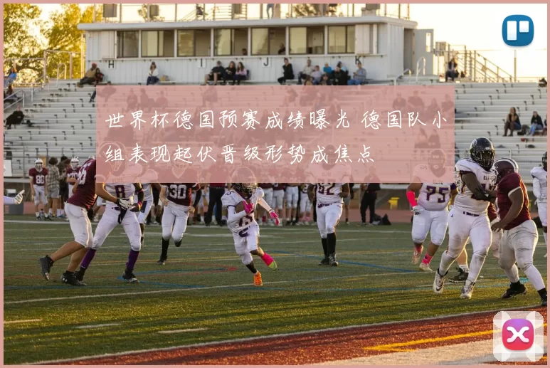世界杯德国预赛成绩曝光 德国队小组表现起伏晋级形势成焦点