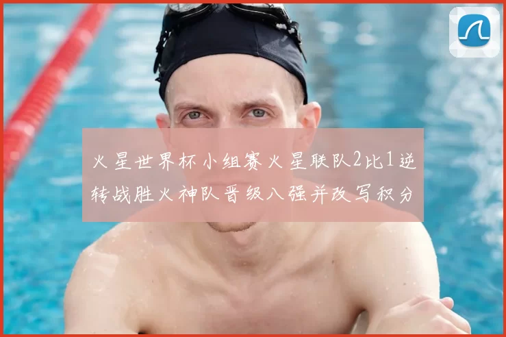 火星世界杯小组赛火星联队2比1逆转战胜火神队晋级八强并改写积分榜