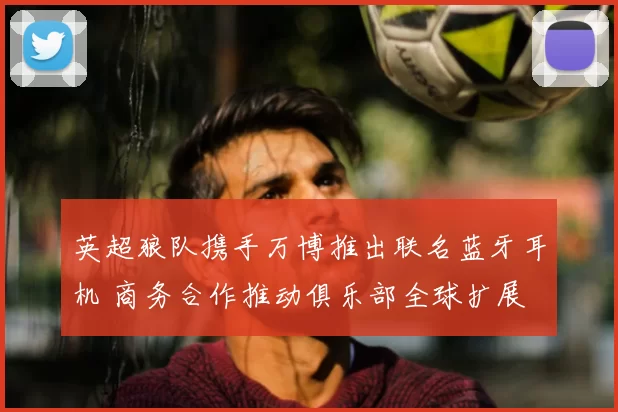 英超狼队携手万博推出联名蓝牙耳机 商务合作推动俱乐部全球扩展