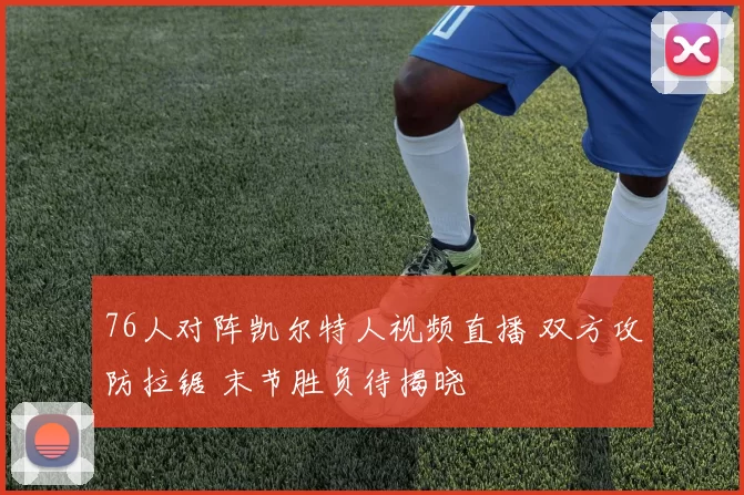 76人对阵凯尔特人视频直播 双方攻防拉锯 末节胜负待揭晓