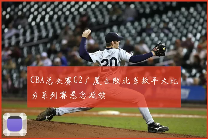 CBA总决赛G2广厦击败北京扳平大比分系列赛悬念延续