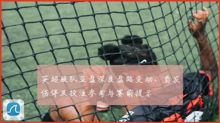 英超狼队亚盘深度盘路变动、首发伤停及投注参考与赛前提示