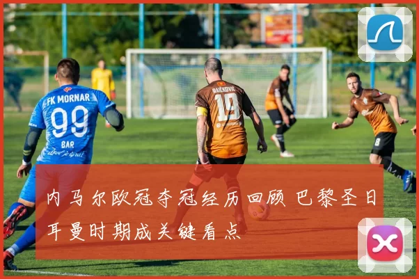 内马尔欧冠夺冠经历回顾 巴黎圣日耳曼时期成关键看点