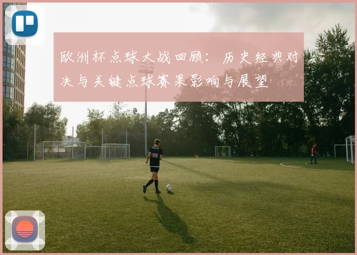 欧洲杯点球大战回顾：历史经典对决与关键点球赛果影响与展望