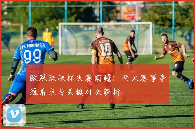欧冠欧联杯决赛前瞻：两大赛事争冠看点与关键对决解析