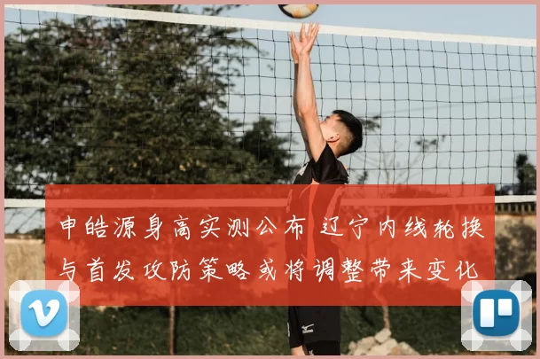 申皓源身高实测公布 辽宁内线轮换与首发攻防策略或将调整带来变化