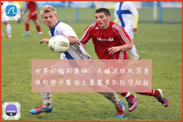 世界杯精彩集锦：关键进球改写晋级形势并赛场上暴露多队防守短板