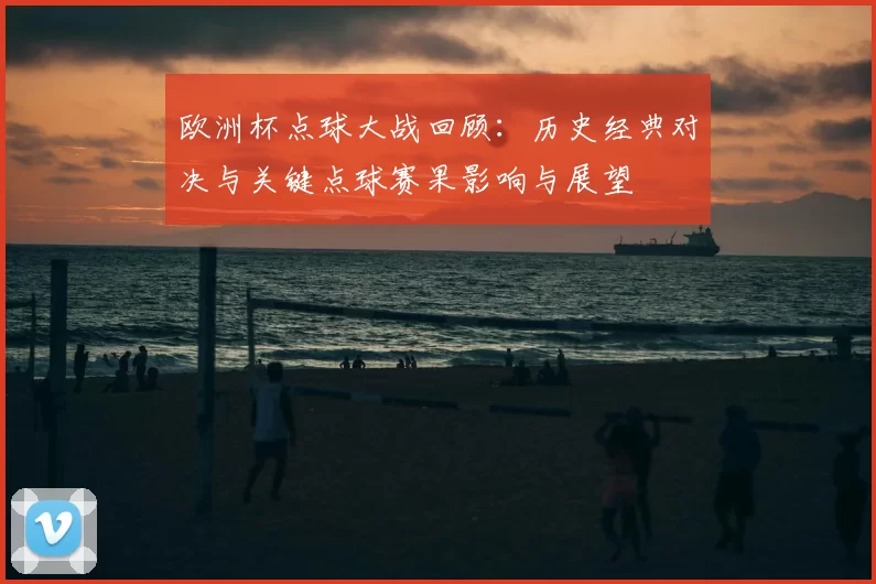 欧洲杯点球大战回顾：历史经典对决与关键点球赛果影响与展望