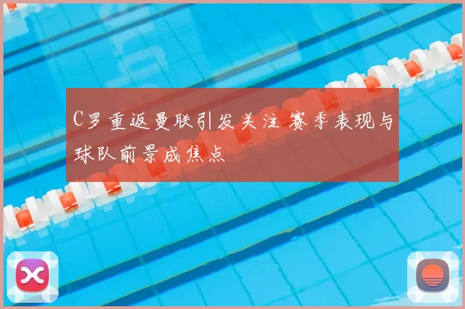 C罗重返曼联引发关注 赛季表现与球队前景成焦点