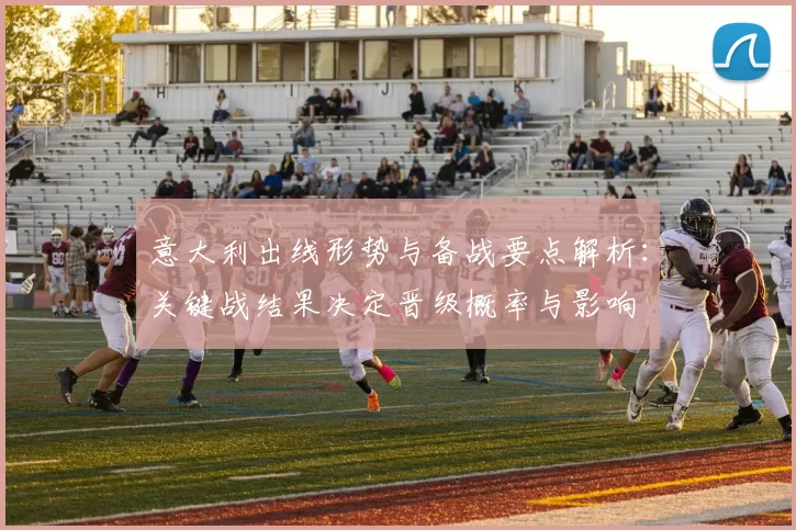 意大利出线形势与备战要点解析：关键战结果决定晋级概率与影响