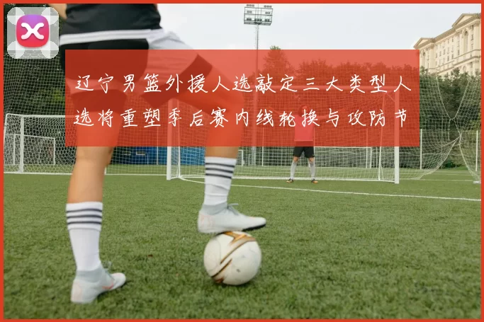辽宁男篮外援人选敲定三大类型人选将重塑季后赛内线轮换与攻防节奏