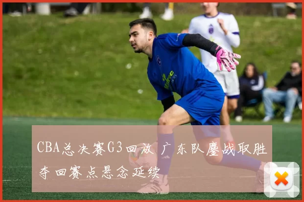 CBA总决赛G3回放 广东队鏖战取胜夺回赛点悬念延续