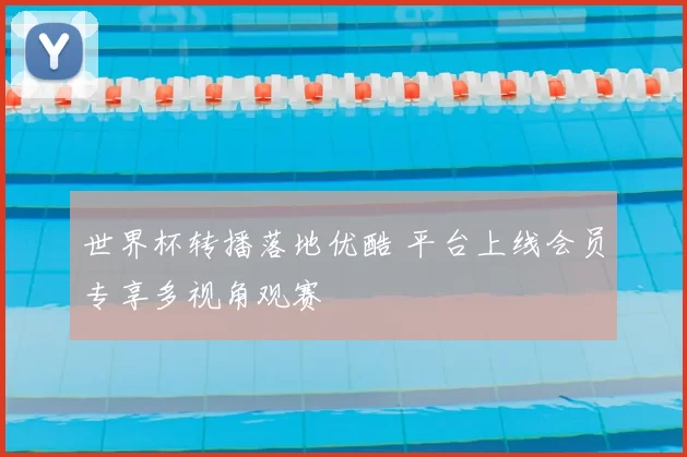 世界杯转播落地优酷 平台上线会员专享多视角观赛