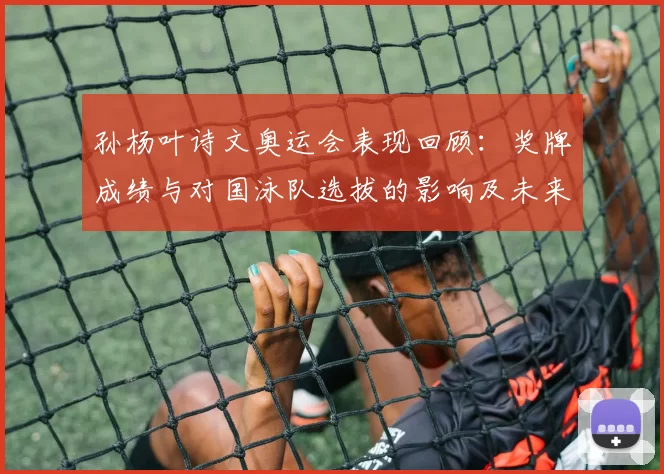 孙杨叶诗文奥运会表现回顾：奖牌成绩与对国泳队选拔的影响及未来看点