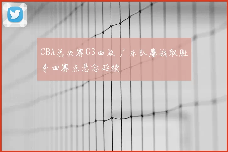 CBA总决赛G3回放 广东队鏖战取胜夺回赛点悬念延续