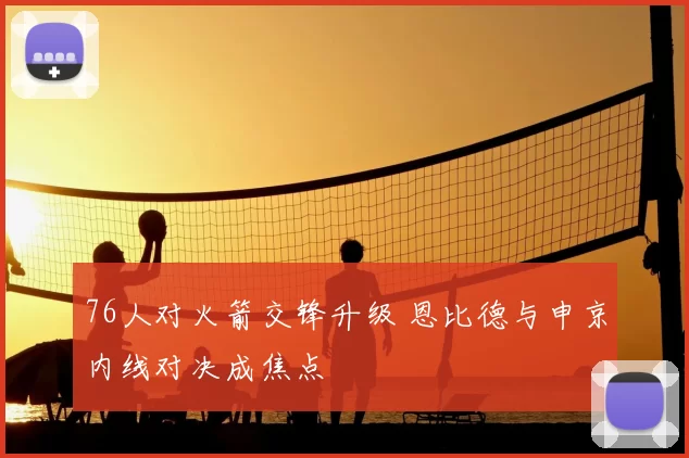 76人对火箭交锋升级 恩比德与申京内线对决成焦点