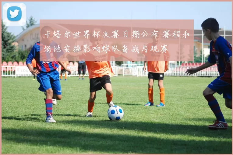 卡塔尔世界杯决赛日期公布 赛程和场地安排影响球队备战与观赛