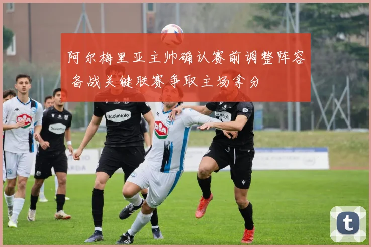 阿尔梅里亚主帅确认赛前调整阵容 备战关键联赛争取主场拿分