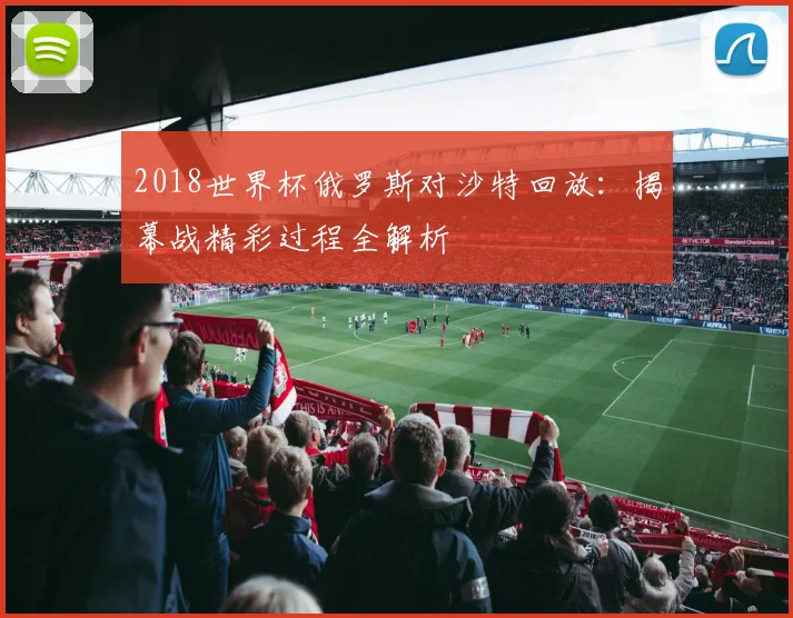 2018世界杯俄罗斯对沙特回放：揭幕战精彩过程全解析