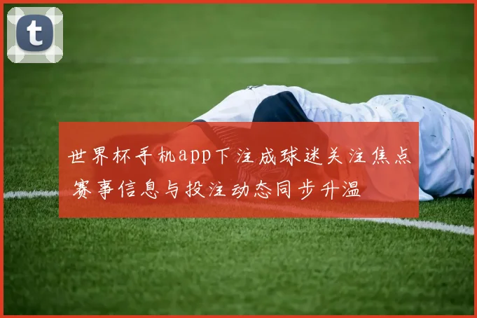 世界杯手机app下注成球迷关注焦点 赛事信息与投注动态同步升温