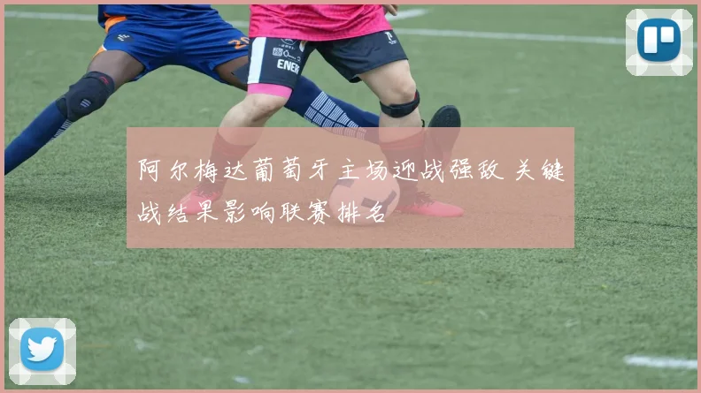 阿尔梅达葡萄牙主场迎战强敌 关键战结果影响联赛排名