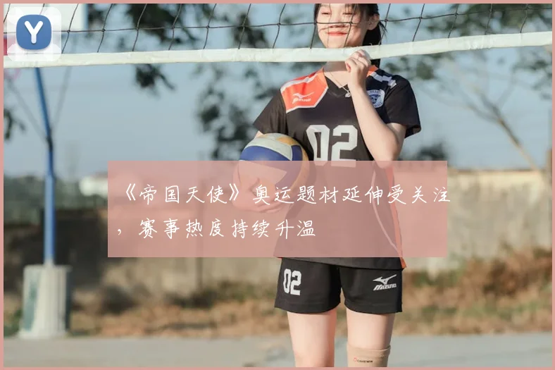 《帝国天使》奥运题材延伸受关注,赛事热度持续升温