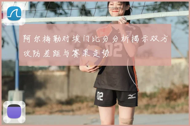 阿尔梅勒对埃门比分分析揭示双方攻防差距与赛果走势