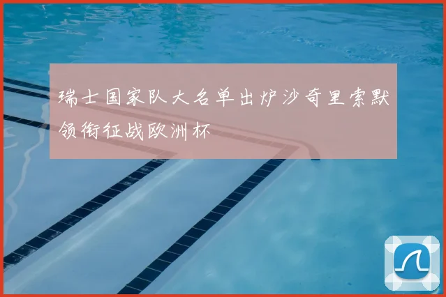 瑞士国家队大名单出炉沙奇里索默领衔征战欧洲杯